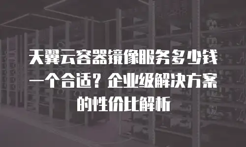天翼云容器镜像服务多少钱一个合适？企业级解决方案的性价比解析