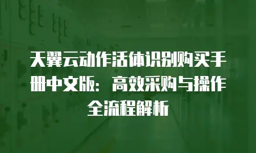天翼云动作活体识别购买手册中文版：高效采购与操作全流程解析
