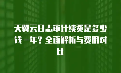 天翼云日志审计续费是多少钱一年？全面解析与费用对比