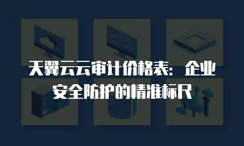 天翼云云审计价格表：企业安全防护的精准标尺