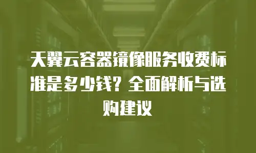 天翼云容器镜像服务收费标准是多少钱？全面解析与选购建议