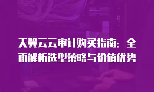 天翼云云审计购买指南：全面解析选型策略与价值优势