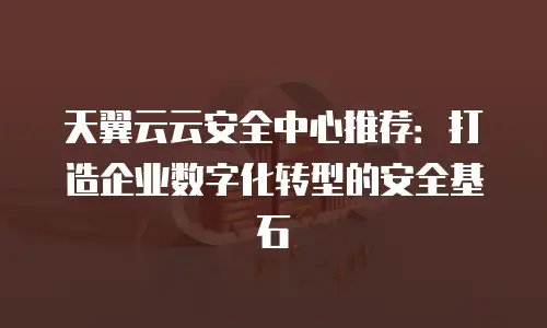 天翼云云安全中心推荐：打造企业数字化转型的安全基石