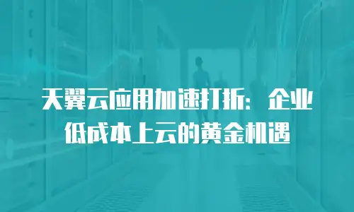 天翼云应用加速打折：企业低成本上云的黄金机遇
