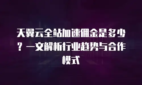 天翼云全站加速佣金是多少？一文解析行业趋势与合作模式