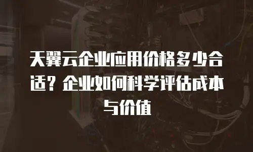 天翼云企业应用价格多少合适？企业如何科学评估成本与价值