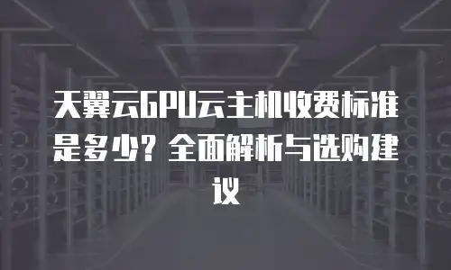 天翼云GPU云主机收费标准是多少？全面解析与选购建议