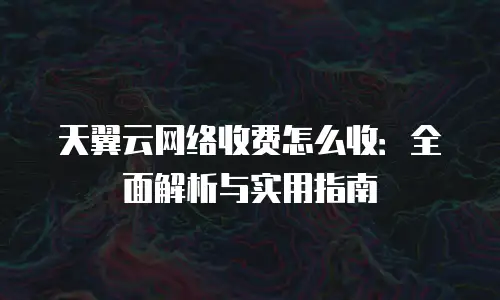 天翼云网络收费怎么收：全面解析与实用指南