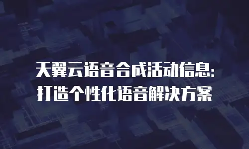 天翼云语音合成活动信息：打造个性化语音解决方案
