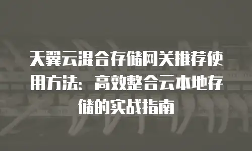 天翼云混合存储网关推荐使用方法：高效整合云本地存储的实战指南