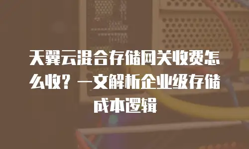 天翼云混合存储网关收费怎么收？一文解析企业级存储成本逻辑