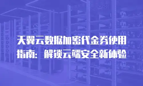 天翼云数据加密代金券使用指南：解锁云端安全新体验