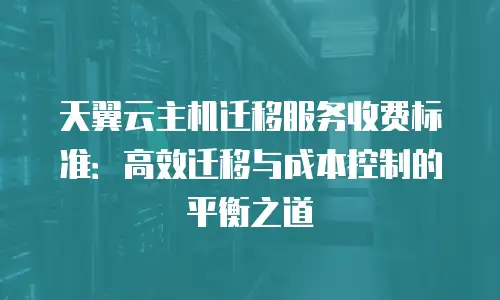 天翼云主机迁移服务收费标准：高效迁移与成本控制的平衡之道
