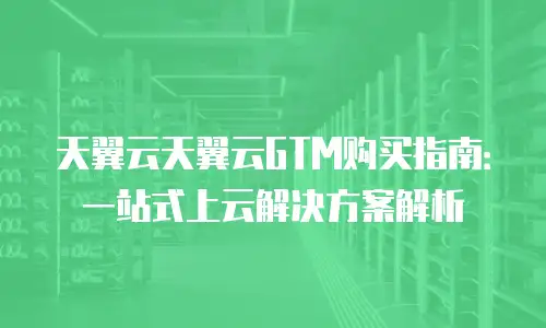 天翼云天翼云GTM购买指南：一站式上云解决方案解析