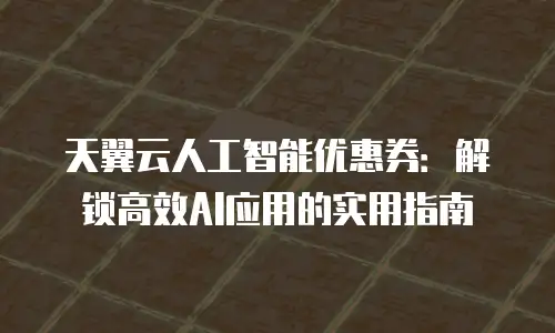 天翼云人工智能优惠券：解锁高效AI应用的实用指南