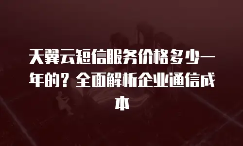 天翼云短信服务价格多少一年的？全面解析企业通信成本