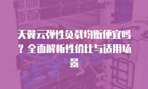 天翼云弹性负载均衡便宜吗？全面解析性价比与适用场景