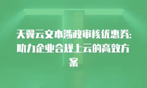 天翼云文本涉政审核优惠券：助力企业合规上云的高效方案