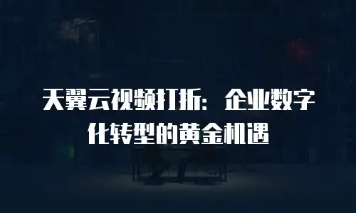 天翼云视频打折：企业数字化转型的黄金机遇