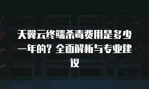 天翼云终端杀毒费用是多少一年的？全面解析与专业建议