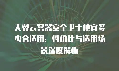 天翼云容器安全卫士便宜多少合适用：性价比与适用场景深度解析