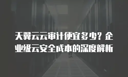天翼云云审计便宜多少？企业级云安全成本的深度解析