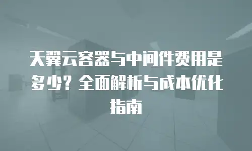 天翼云容器与中间件费用是多少？全面解析与成本优化指南
