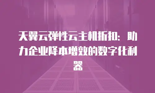 天翼云弹性云主机折扣：助力企业降本增效的数字化利器