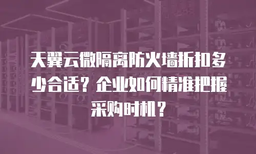 天翼云微隔离防火墙折扣多少合适？企业如何精准把握采购时机？