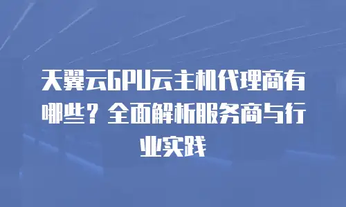 天翼云GPU云主机代理商有哪些？全面解析服务商与行业实践