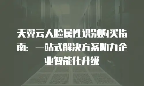 天翼云人脸属性识别购买指南：一站式解决方案助力企业智能化升级