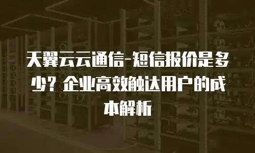 天翼云云通信-短信报价是多少？企业高效触达用户的成本解析