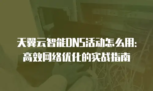 天翼云智能DNS活动怎么用：高效网络优化的实战指南