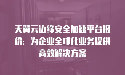 天翼云边缘安全加速平台报价：为企业全球化业务提供高效解决方案