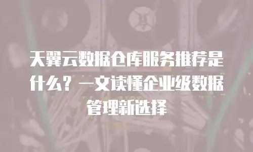 天翼云数据仓库服务推荐是什么？一文读懂企业级数据管理新选择