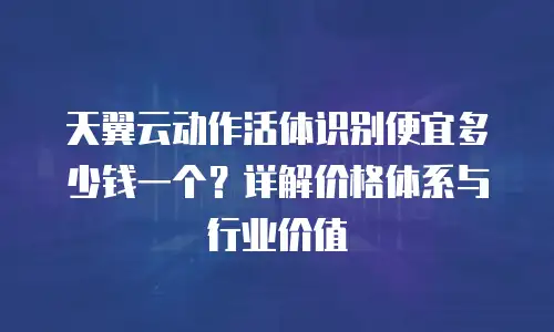 天翼云动作活体识别便宜多少钱一个？详解价格体系与行业价值