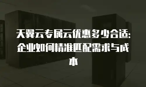 天翼云专属云优惠多少合适：企业如何精准匹配需求与成本