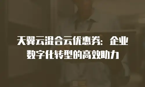 天翼云混合云优惠券：企业数字化转型的高效助力