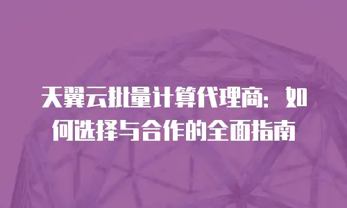 天翼云批量计算代理商：如何选择与合作的全面指南