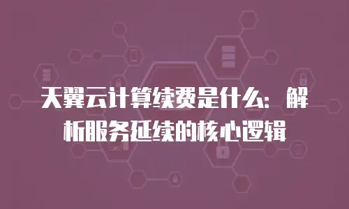 天翼云计算续费是什么：解析服务延续的核心逻辑