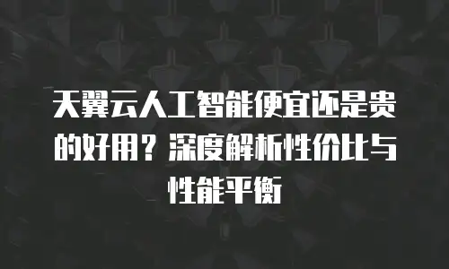 天翼云人工智能便宜还是贵的好用？深度解析性价比与性能平衡