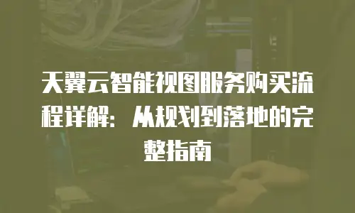 天翼云智能视图服务购买流程详解：从规划到落地的完整指南