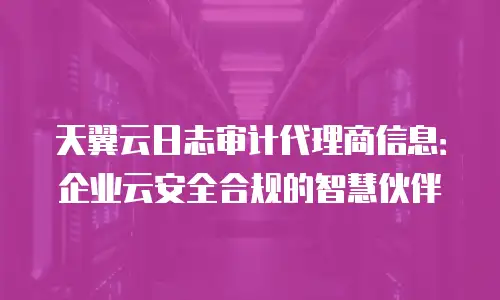 天翼云日志审计代理商信息：企业云安全合规的智慧伙伴