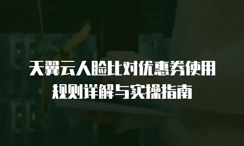 天翼云人脸比对优惠券使用规则详解与实操指南