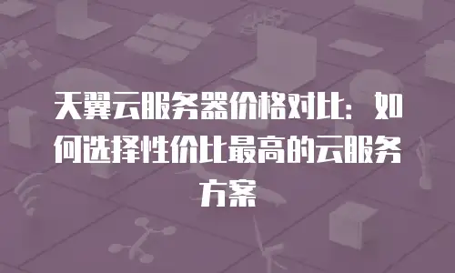 天翼云服务器价格对比：如何选择性价比最高的云服务方案