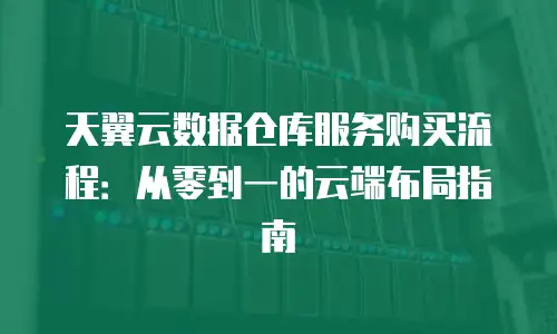 天翼云数据仓库服务购买流程：从零到一的云端布局指南