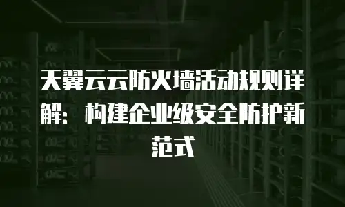 天翼云云防火墙活动规则详解：构建企业级安全防护新范式