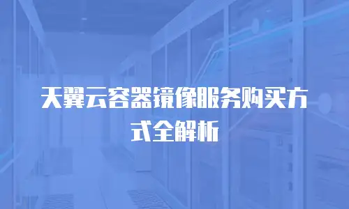 天翼云容器镜像服务购买方式全解析