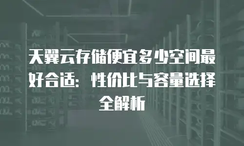 天翼云存储便宜多少空间最好合适：性价比与容量选择全解析