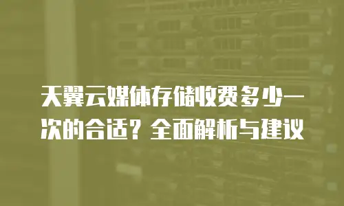 天翼云媒体存储收费多少一次的合适？全面解析与建议